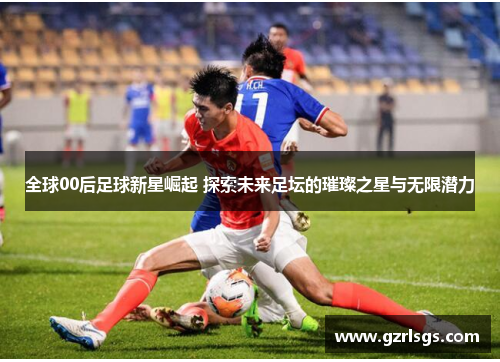 全球00后足球新星崛起 探索未来足坛的璀璨之星与无限潜力