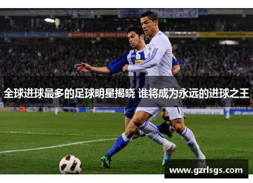 全球进球最多的足球明星揭晓 谁将成为永远的进球之王