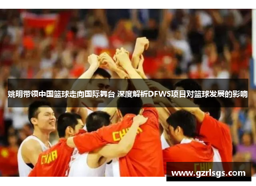 姚明带领中国篮球走向国际舞台 深度解析DFWS项目对篮球发展的影响