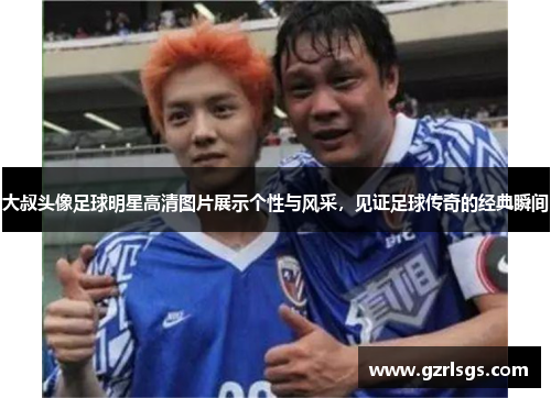 大叔头像足球明星高清图片展示个性与风采，见证足球传奇的经典瞬间