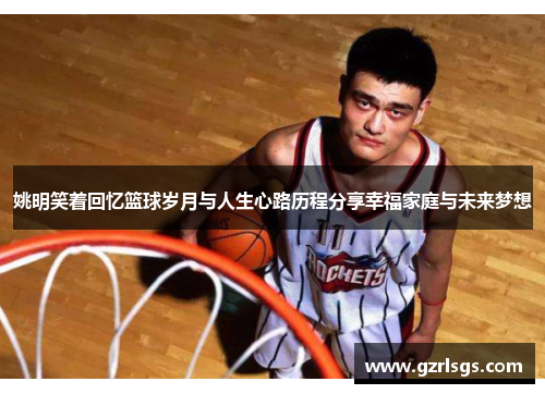 姚明笑着回忆篮球岁月与人生心路历程分享幸福家庭与未来梦想
