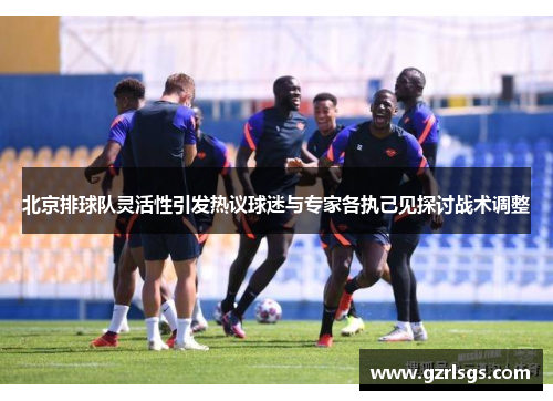 北京排球队灵活性引发热议球迷与专家各执己见探讨战术调整