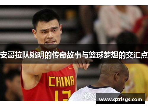 安哥拉队姚明的传奇故事与篮球梦想的交汇点