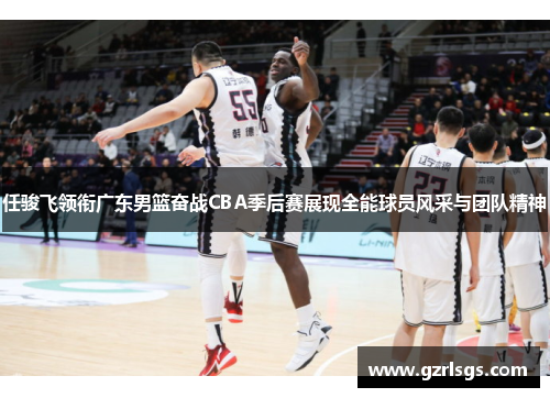 任骏飞领衔广东男篮奋战CBA季后赛展现全能球员风采与团队精神