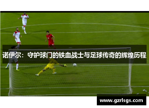 诺伊尔：守护球门的铁血战士与足球传奇的辉煌历程
